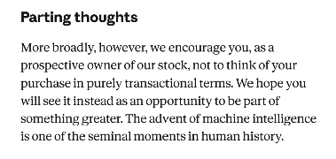 Excerpt from Anthropic's S-1, "Parting thoughts": "More broadly, however, we encourage you, as a prospective owner of our stock, not to think of your purchase in purely transactional terms. We hope you will see it instead as an opportunity to be part of something greater. The advent of machine intelligence is one of the seminal moments in human history."